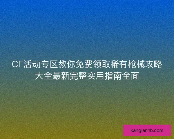 CF活动专区教你免费领取稀有枪械攻略大全最新完整实用指南全面
