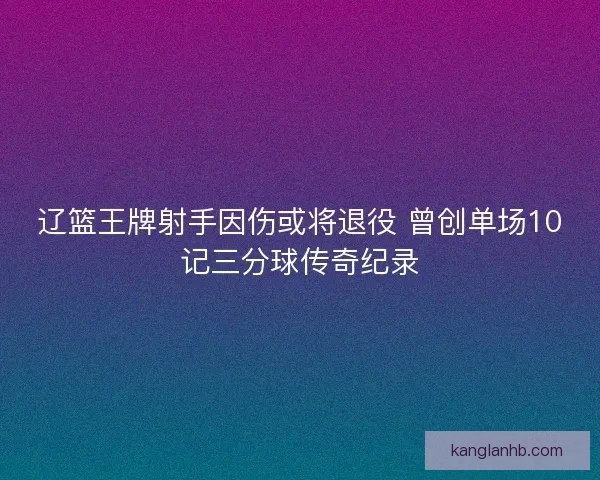 辽篮王牌射手因伤或将退役 曾创单场10记三分球传奇纪录