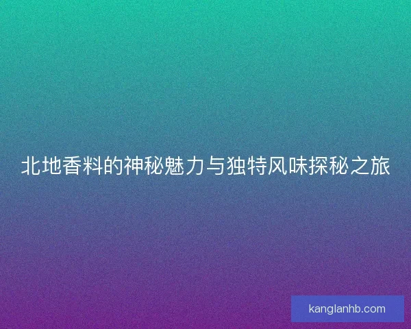 北地香料的神秘魅力与独特风味探秘之旅
