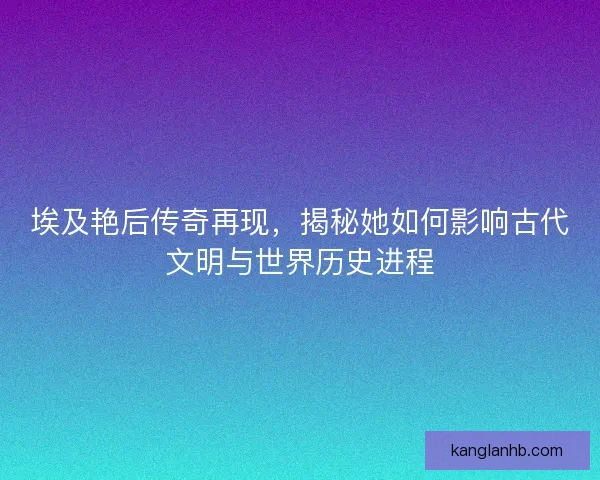 埃及艳后传奇再现，揭秘她如何影响古代文明与世界历史进程
