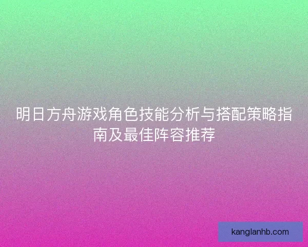 明日方舟游戏角色技能分析与搭配策略指南及最佳阵容推荐