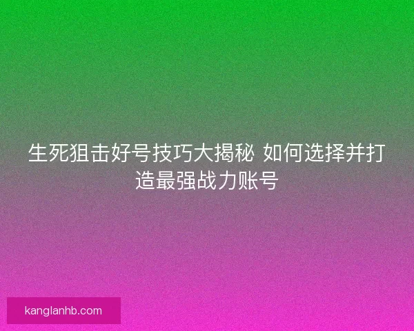 生死狙击好号技巧大揭秘 如何选择并打造最强战力账号