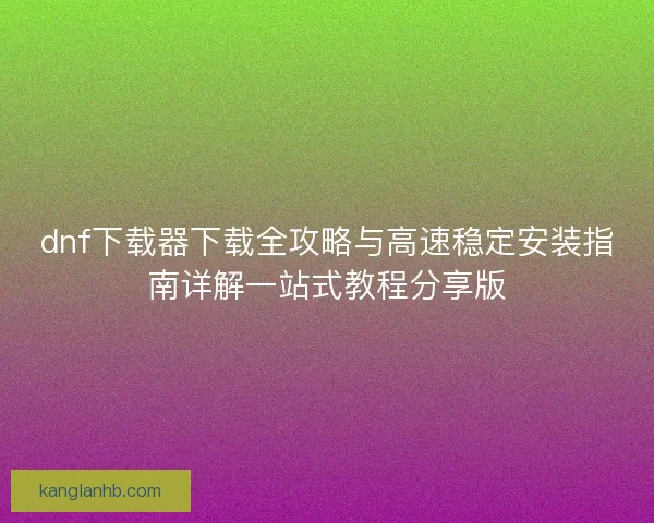dnf下载器下载全攻略与高速稳定安装指南详解一站式教程分享版