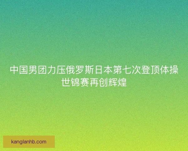 中国男团力压俄罗斯日本第七次登顶体操世锦赛再创辉煌