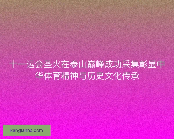 十一运会圣火在泰山巅峰成功采集彰显中华体育精神与历史文化传承