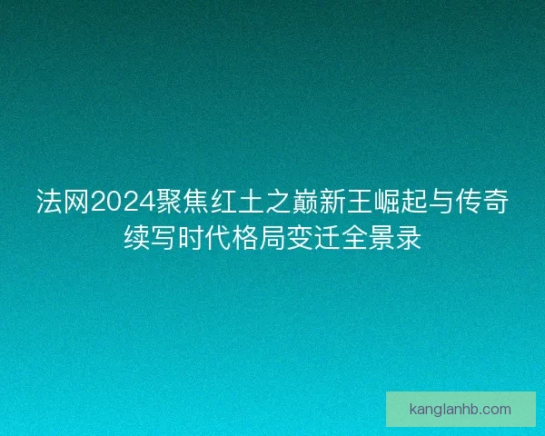 法网2024聚焦红土之巅新王崛起与传奇续写时代格局变迁全景录