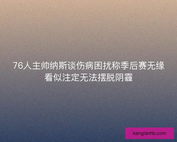 76人主帅纳斯谈伤病困扰称季后赛无缘看似注定无法摆脱阴霾