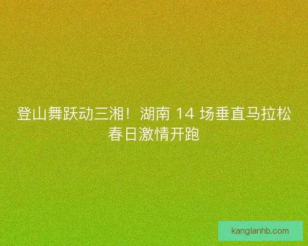 登山舞跃动三湘！湖南 14 场垂直马拉松春日激情开跑