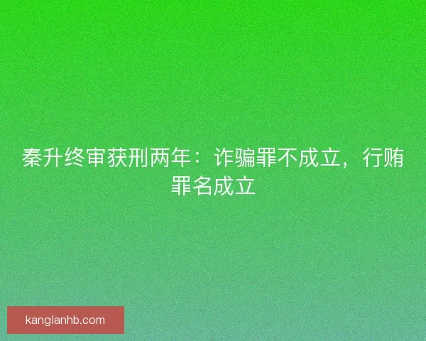 秦升终审获刑两年：诈骗罪不成立，行贿罪名成立