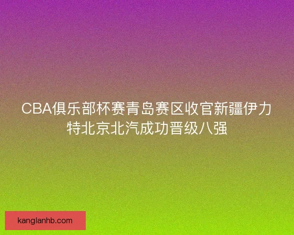 CBA俱乐部杯赛青岛赛区收官新疆伊力特北京北汽成功晋级八强