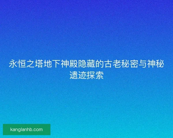 永恒之塔地下神殿隐藏的古老秘密与神秘遗迹探索