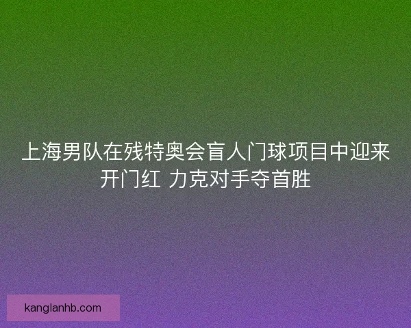上海男队在残特奥会盲人门球项目中迎来开门红 力克对手夺首胜