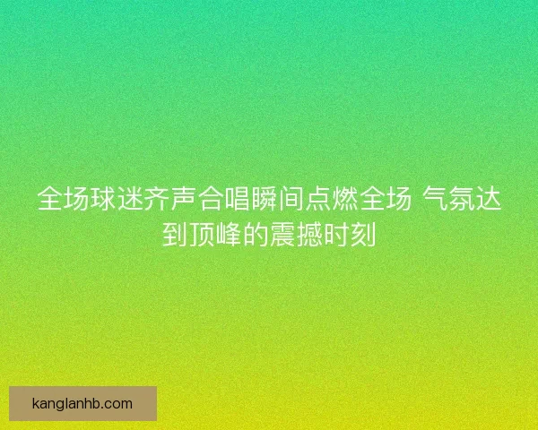 全场球迷齐声合唱瞬间点燃全场 气氛达到顶峰的震撼时刻
