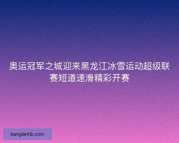 奥运冠军之城迎来黑龙江冰雪运动超级联赛短道速滑精彩开赛
