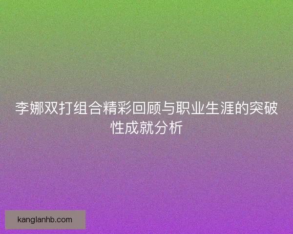 李娜双打组合精彩回顾与职业生涯的突破性成就分析