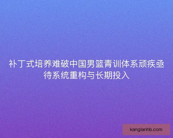 补丁式培养难破中国男篮青训体系顽疾亟待系统重构与长期投入