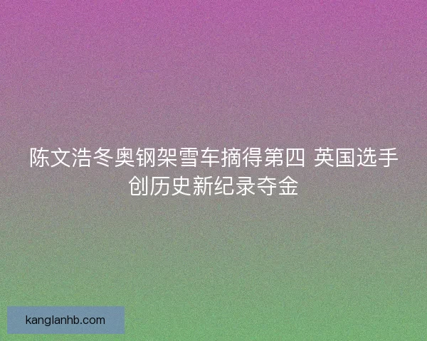 陈文浩冬奥钢架雪车摘得第四 英国选手创历史新纪录夺金 陈文浩冬奥钢架雪车摘得第四 英国选手创历史新纪录夺金