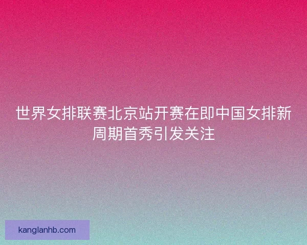 世界女排联赛北京站开赛在即中国女排新周期首秀引发关注