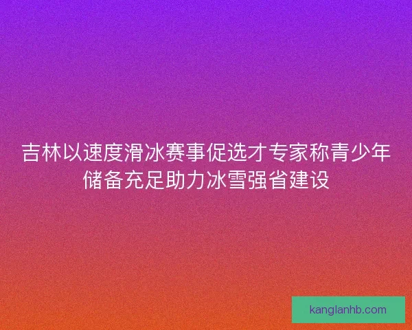 吉林以速度滑冰赛事促选才专家称青少年储备充足助力冰雪强省建设