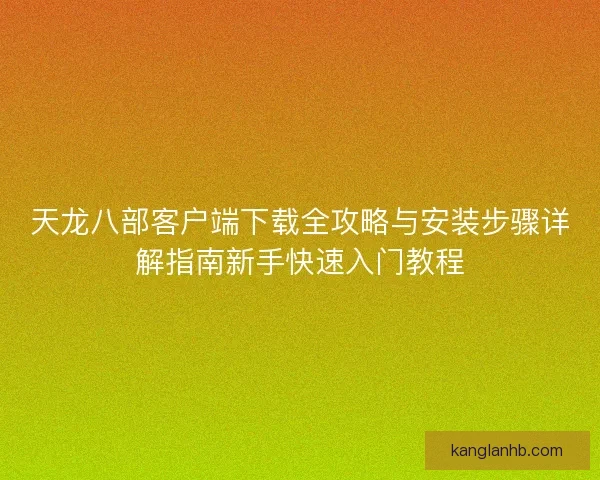 天龙八部客户端下载全攻略与安装步骤详解指南新手快速入门教程