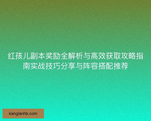 红孩儿副本奖励全解析与高效获取攻略指南实战技巧分享与阵容搭配推荐