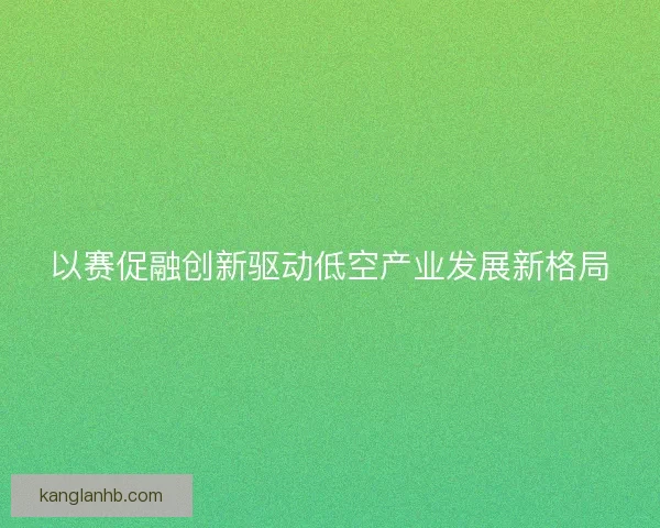 以赛促融创新驱动低空产业发展新格局