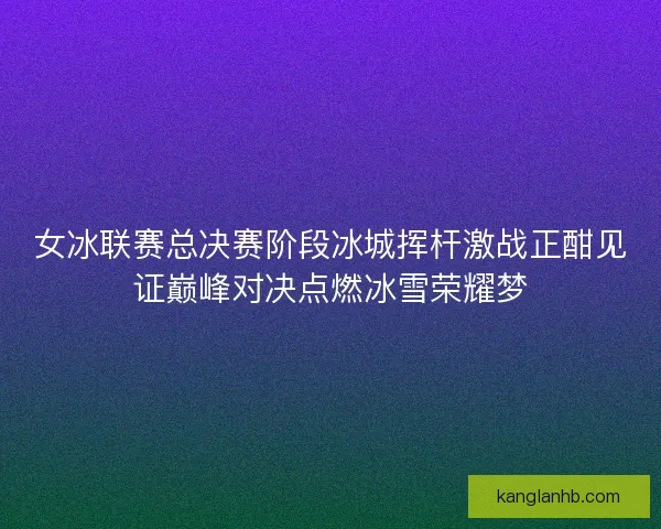 女冰联赛总决赛阶段冰城挥杆激战正酣见证巅峰对决点燃冰雪荣耀梦 女冰联赛总决赛阶段冰城挥杆激战正酣见证巅峰对决点燃冰雪荣耀梦