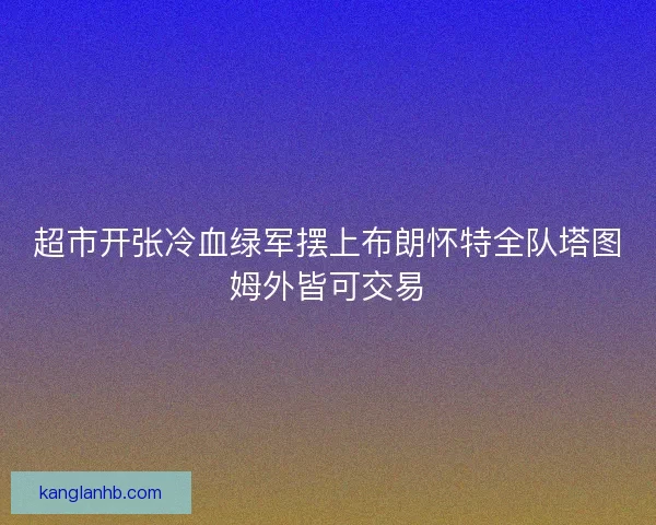 超市开张冷血绿军摆上布朗怀特全队塔图姆外皆可交易 超市开张冷血绿军摆上布朗怀特全队塔图姆外皆可交易