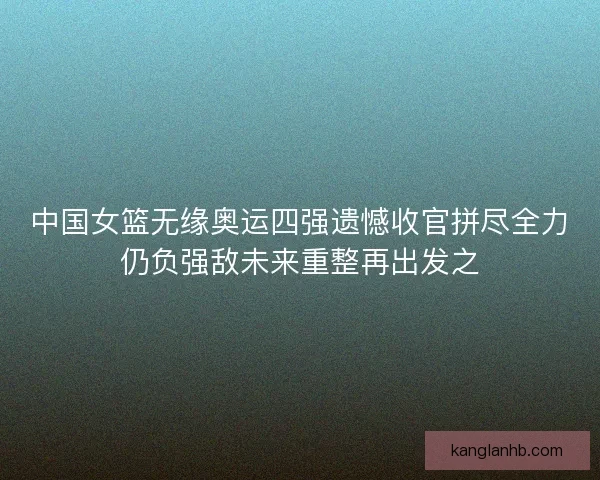中国女篮无缘奥运四强遗憾收官拼尽全力仍负强敌未来重整再出发之