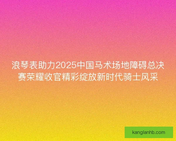 浪琴表助力2025中国马术场地障碍总决赛荣耀收官精彩绽放新时代骑士风采