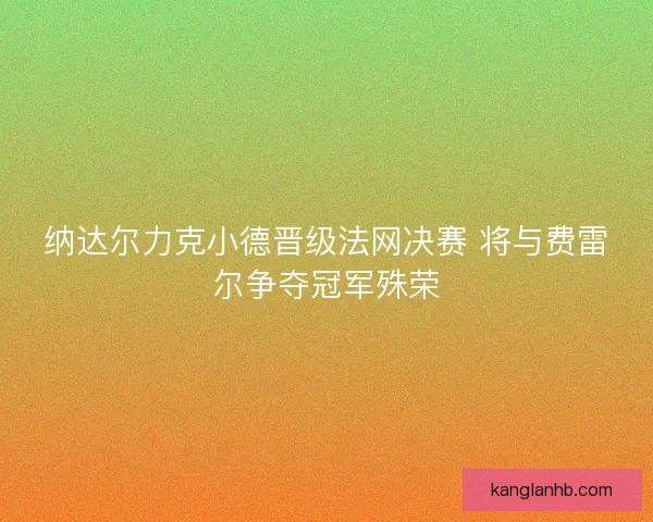 纳达尔力克小德晋级法网决赛 将与费雷尔争夺冠军殊荣 纳达尔力克小德晋级法网决赛 将与费雷尔争夺冠军殊荣