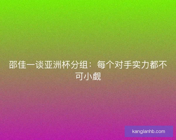 邵佳一谈亚洲杯分组:每个对手实力都不可小觑 邵佳一谈亚洲杯分组:每个对手实力都不可小觑