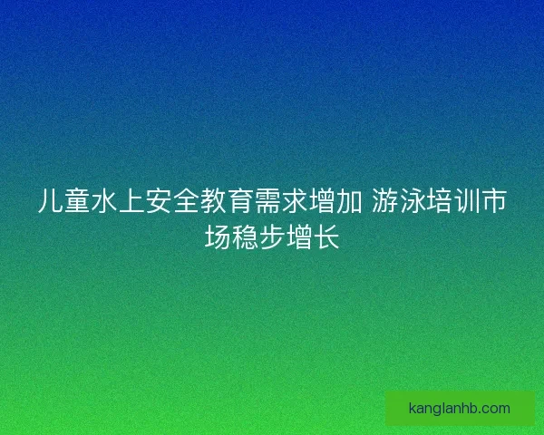儿童水上安全教育需求增加 游泳培训市场稳步增长 儿童水上安全教育需求增加 游泳培训市场稳步增长