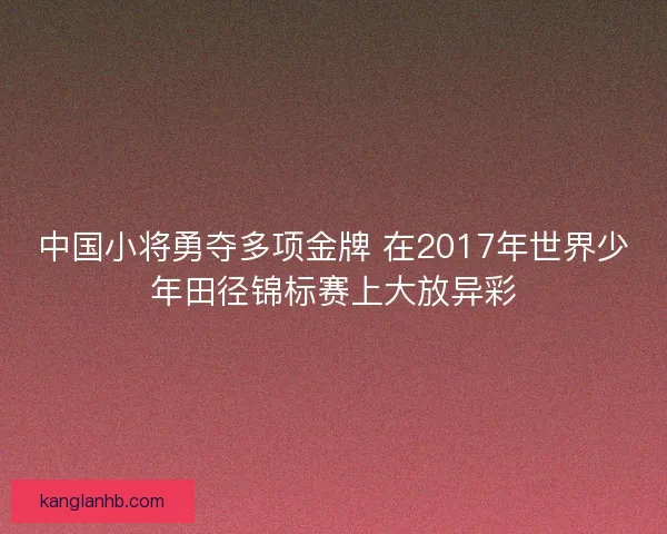 中国小将勇夺多项金牌 在2017年世界少年田径锦标赛上大放异彩 中国小将勇夺多项金牌 在2017年世界少年田径锦标赛上大放异彩