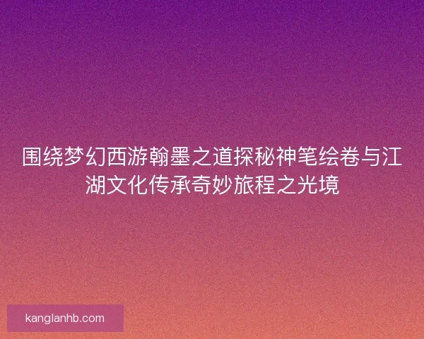 围绕梦幻西游翰墨之道探秘神笔绘卷与江湖文化传承奇妙旅程之光境