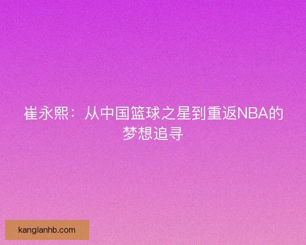 崔永熙:从中国篮球之星到重返NBA的梦想追寻 崔永熙:从中国篮球之星到重返NBA的梦想追寻