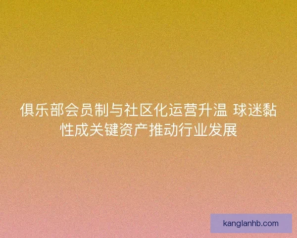俱乐部会员制与社区化运营升温 球迷黏性成关键资产推动行业发展 俱乐部会员制与社区化运营升温 球迷黏性成关键资产推动行业发展