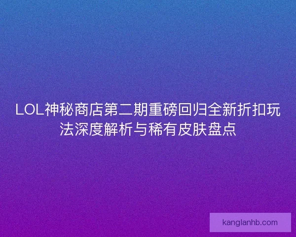 LOL神秘商店第二期重磅回归全新折扣玩法深度解析与稀有皮肤盘点