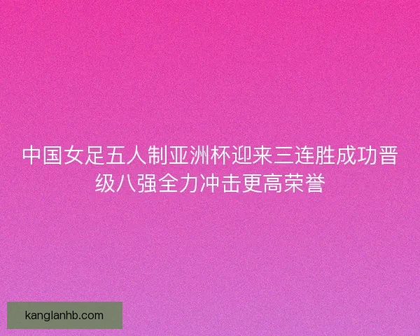 中国女足五人制亚洲杯迎来三连胜成功晋级八强全力冲击更高荣誉