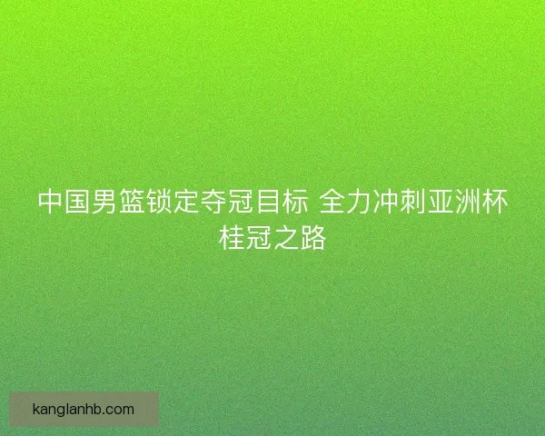 中国男篮锁定夺冠目标 全力冲刺亚洲杯桂冠之路