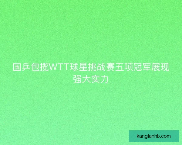 国乒包揽WTT球星挑战赛五项冠军展现强大实力