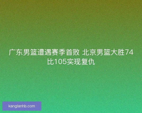 广东男篮遭遇赛季首败 北京男篮大胜74比105实现复仇 广东男篮遭遇赛季首败 北京男篮大胜74比105实现复仇