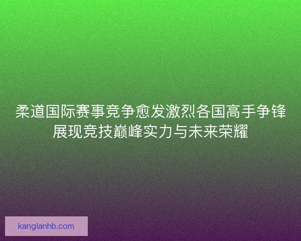 柔道国际赛事竞争愈发激烈各国高手争锋展现竞技巅峰实力与未来荣耀